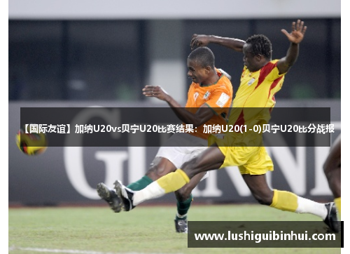 【国际友谊】加纳U20vs贝宁U20比赛结果：加纳U20(1-0)贝宁U20比分战报