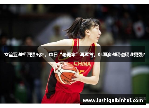 女篮亚洲杯四强出炉，中日“老冤家”再聚首，韩国澳洲硬碰硬谁更强？