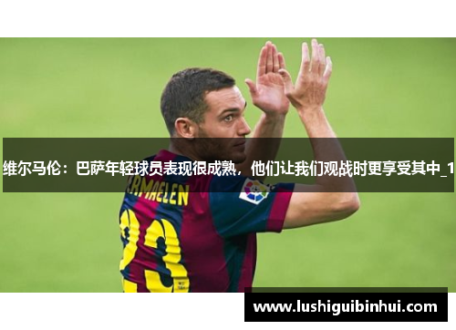 维尔马伦：巴萨年轻球员表现很成熟，他们让我们观战时更享受其中_1